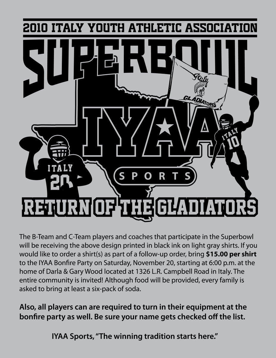 Image: Order your ‘Return of the Gladiators’ shirt — The B-Team and C-Team players and coaches that participate in the Superbowl
    will be receiving the above design printed in black ink on light gray shirts. If you
    would like to order a shirt(s) as part of a follow-up order, bring $15.00 per shirt
    to the IYAA Bonfire Party on Saturday, November 20, starting at 6:00 p.m. at the
    home of Darla &amp; Gary Wood located at 1326 L.R. Campbell Road in Italy.