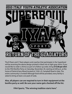 Image: Order your ‘Return of the Gladiators’ shirt — The B-Team and C-Team players and coaches that participate in the Superbowl
    will be receiving the above design printed in black ink on light gray shirts. If you
    would like to order a shirt(s) as part of a follow-up order, bring $15.00 per shirt
    to the IYAA Bonfire Party on Saturday, November 20, starting at 6:00 p.m. at the
    home of Darla &amp; Gary Wood located at 1326 L.R. Campbell Road in Italy.